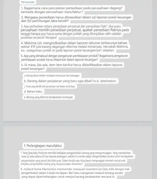 Pertanyaan 1. Bagaimana cara pencatatan persediaan pada perusahaan dagang? berbeda dengan perusahaan manufaktur? 2. Mengapa persediaan harus dimasukkan dalam (a) laporan posisi keuangan dan