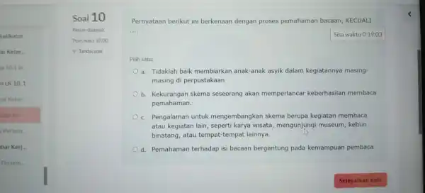 Pertem Soal 10 Pernyataan berikut ini berkenaan dengan proses pemahaman bacaan, KECUALI __ Sisa waktu 0:19:03 Pilih satu: a. Tidaklah baik membiarkan anak-anak asyik