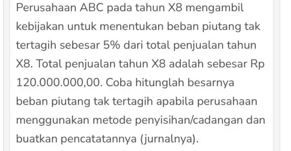 Perusahaan AB C pada tahun X8 mengambil kebijakan untuk menentukan beban piutang tak tertagih sebesar 5% dari total penjualan tahun X8. Total penjualan tahun