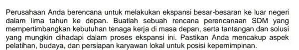 Perusahaan Anda berencana untuk melakukan ekspansi besar-besaran ke luar negeri dalam lima tahun ke depan. Buatlah sebuah rencana perencanaan SDM yang mempertimban ykan kebutuhan