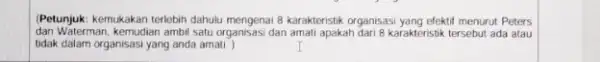 Petunjuk: kemukakan terlebih dahulu karakteristik organisasi yang efektif menurut Peters dan Waterman, kemudian ambil satu organisasi dan amati apakah dari 8 karakteristik tersebut ada