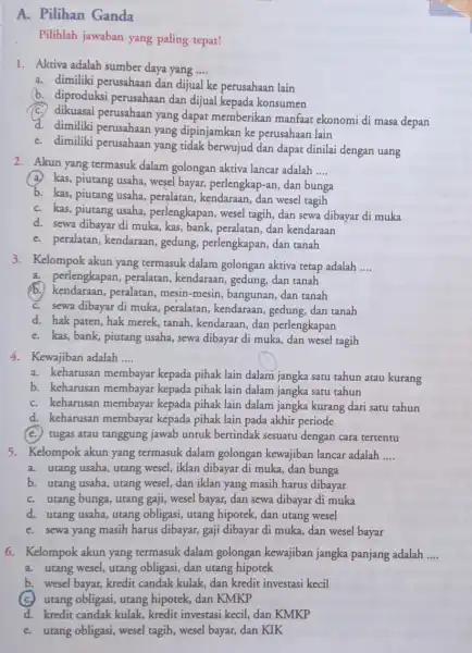 A. Pilihan Ganda Pilihlah jawaban yang paling tepat! 1. Aktiva adalah sumber daya yang __ a. dimiliki perusahaan dan dijual ke perusahaan lain b.