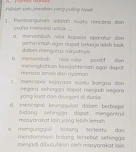 A. Pilihan Ganda Pilihlah satu jawaban yang paling tepat. 1. Pembangunan adalah suatu rencana dan usaha manusia untuk __ a. menambah nilai kepada aparatur