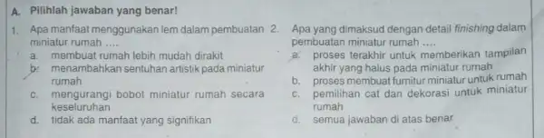 A. Pilihlah jawaban yang benar! 1. Apa manfaatmenggunakan lem dalam pembuatan 2. miniatur rumah __ a. membuat rumah lebih mudah dirakit b: menambahkan sentuhan