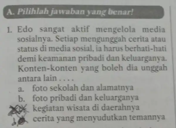 A. Pilihlah jawaban yang benar! 1. Edo sangat aktif mengelola media sosialnya. Setiap mengung gah cerita atau status di media sosial, ia harus berhati-hati