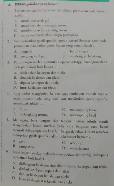 A. Pilihlah jawaban yang benar! 1. Tujuan menggiring bola (drible) dalam permainan bola basket adalah __ A. untuk mencetak gol B. untuk menahan serangan