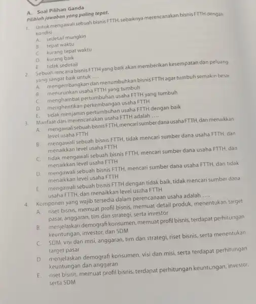 Pilihlah jawaban yang paling tepat. A. Soal Pilihan Ganda 1. Untukmengawal sebuah bisnis FTTH , sebaiknya merencanakan bisnis FTTH dengan kondisi __ A. sedetail