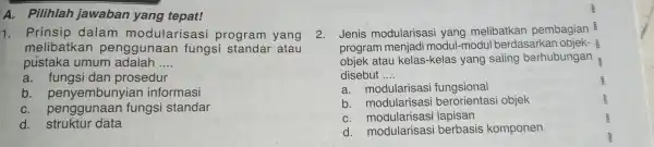 A. Pilihlah jawaban yang tepat! 1. Prinsip dalam modularis asi program yang melibatkan penggunaan fungsi atau pustaka umum adalah __ a. fungsi dan prosedur