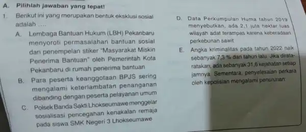 A. Pilihlah jawaban yang tepat! 1.Berikut ini yang merupakan bentuk eksklusi sosial adalah __ A.Lembaga Bantuan Hukum (LBH) Pekanbaru menyoroti permasalahan bantuan sosial dan