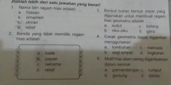 Pilihlah lebih dari satu jawaban yang benar! 1. Nama lain ragam hias adalah __ a. hiasan b. ornamen c. ukiran d. relief 2. Benda