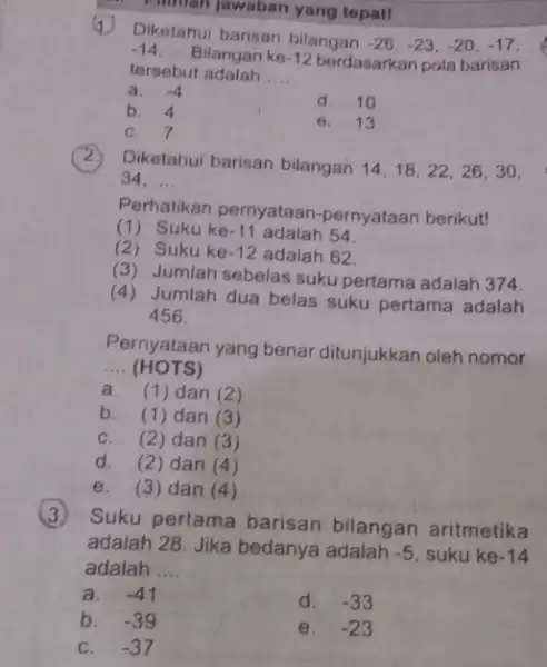 Pilman jawaban yang tepat! 1 Diketahui barisan bilangan -26,-23,-20,-17, -14 __ Bilangan ke -12 berdasarkan pola barisan tersebut adalah __ a. -4 b. 4