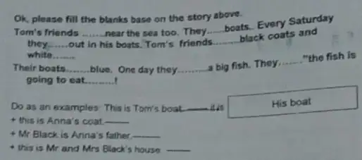 Ok, please fill the blanks base on the story above. Tom's friends __ near the sea too They __ boats. Every Saturday they __