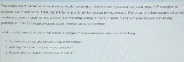 Prasangka dapat dimaknai sebagai sikap negatif, sedangkan diskriminas merupakan perilaku negatif. Prasangka dan diskriminasi, disadari atau tidak dapat kita jumpai dalam kehidupan bermasyarakat. Misalnya,