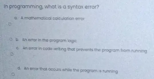 In programming, what is a syntax error? a. A mathematical calculation error b. An ertor in the program logic c. Anerror in code writing