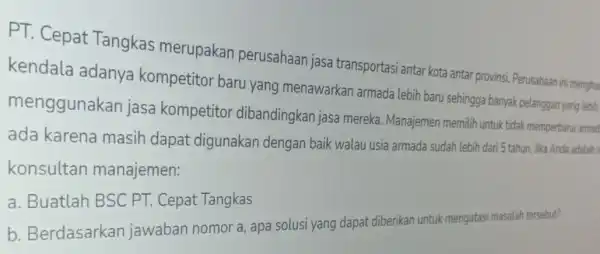 PT. Cepat Tangkas merupakan perusahaan jasa transportasi antar kota antar provinsi. Perusahaan ini mengha kendala adanya kompetitor baru yang menawarkan armada lebih baru sehingga