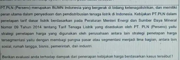 PT.PLN (Persero)merupakan BUMN Indonesia yang bergerak di bidang ketenagalistrikan, dan memiliki peran utama dalam penyediaan dan pendistribusian tenaga listrik di Indonesia. Kebijakan PT.PLN dalam