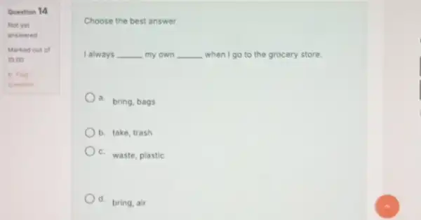 Question 14 Choose the best answer. I always __ my own __ when I go to the grocery store. a. bring, bags b. take,