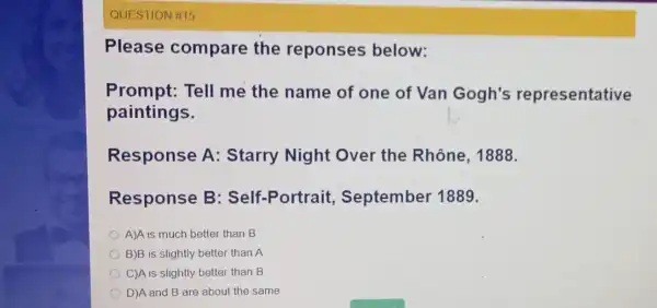 QUESTION #15 Please compare the reponses below: Prompt: Tell me the name of one of Van Gogh's representative paintings. Response A:Starry Night Over the