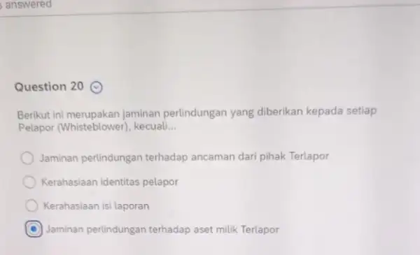 Question 20 Berikut ini merupakan jaminan perlindungan yang diberikan kepada setiap Pelapor (Whisteblower), kecuali __ Jaminan perlindungan terhadap ancaman dari pihak Terlapor Kerahasiaan identitas