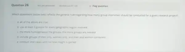 Question 26 Which statement below best reflects the general rule regarding how many group interviews should be conducted for a given research project? a.