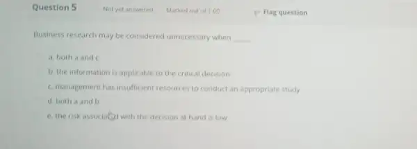 Question 5 Business research may be considered unnecessary when __ a. both a and c b. the information is applicable to the critical decision