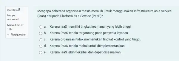 Question 5 Mengapa beberapa organisasi masih memilih untuk menggunakan Infrastructure as a Service (laaS) daripada Platform as a Service (PaaS)? a. Karena laaS memiliki