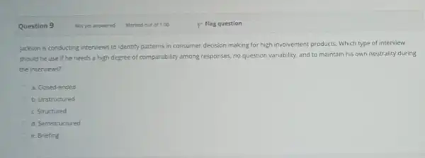 Question 9 Jackson is conducting interviews to identify patterns in consumer decision making for high involvement products. Which type of interview should he use