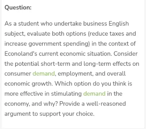 Question: As a student who undertake business English subject, evaluate both options (reduce taxes and increase government spending) in the context of Econoland's current