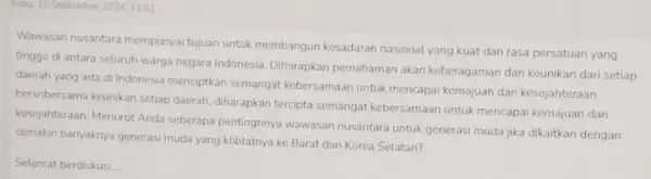 Rabu, 18 September 2024,11:01 Wawasan nusantara mempunyai tujuan untuk membangun kesadaran nasional yang kuat dan rasa persatuan yang tinggo di antara seluruh warga negara