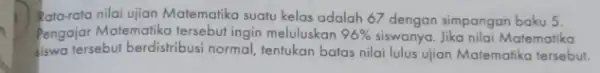 Rata-rata nilai ujian Matematika suatu kelas adalah 67 dengan simpangan baku 5. Pengajar Matematika tersebut ingin meluluskan 96% siswanya. Jika nilai Matematika siswa tersebut