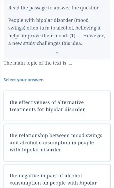 Read the passage to answer the question. People with bipolar disorder (mood swings)often turn to alcohol , believing it helps improve their mood (1)