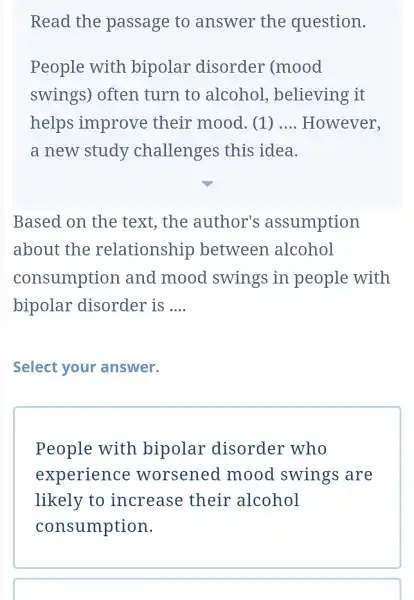 Read the passage to answer the question. People with bipolar disorder (mood swings ) often turn to alcohol , believing it helps improve their