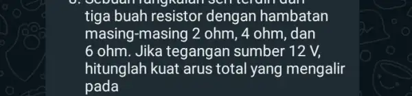 recruiruan tiga buah resistor dengan hambatan masing-masing 2 ohm, 4 ohm, dan 6 ohm. Jika tegangan sumber 12 V, hitunglah kuat arus total yang