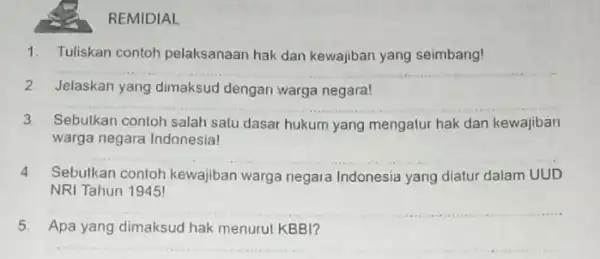 REMIDIAL 1. Tuliskan contoh pelaksanaan hak dan kewajiban yang seimbang! __ 2 Jelaskan yang dimaksud dengan warga negara! __ 3 Sebutkan contoh salah salu