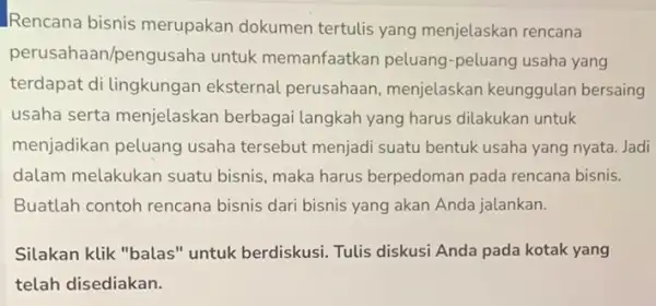 Rencana bisnis merupakan dokumen tertulis yang menjelaskan rencana perusahaan/pengusaha untuk memanfaatkan peluang -peluang usaha yang terdapat di lingkungan eksternal perusahaan , menjelaskan keunggulan bersaing