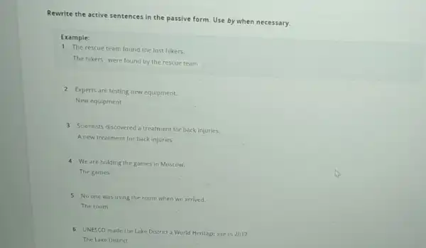 Rewrite the active sentences in the passive form Use by when necessary. Example: 1 The rescue team found the lost hikers. The hikers were