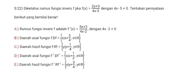 S:22) Diketahui rumus fungsi invers f jika f(x)=(2x+3)/(4x-5) dengan 4x-5neq 0 Tentukan pernyataan berikut yang bernilai benar! A:) Rumus fungsi invers f adalah f^-1(x)=(5x+3)/(4x-2)