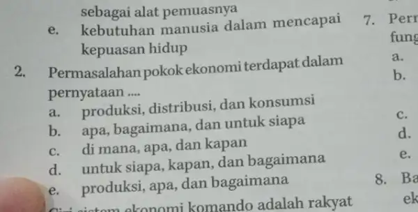 sebagai alat pemuasnya e. kebutuhan manusia dalam mencapai kepuasan hidup 2. Permasalahan pokok ekonomiterdapat dalam pernyataan __ a. produksi, distribusi dan konsumsi b. apa,