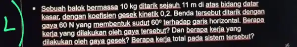 Sebuah balok bermassa 10 kg ditarik sejauh 11 m di atas bidang datar kasar, dengan koefisien gesek kinetik 0,2. Benda tersebut ditarik dengan gaya