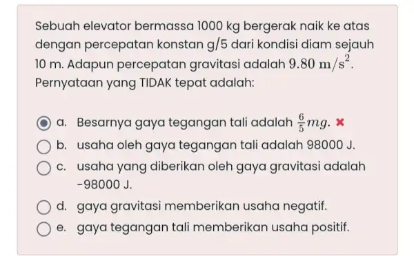 Sebuah elevator bermassa 1000 kg bergerak naik ke atas dengan percepatan konstan g/5 dari kondisi diam sejauh 10 m. Adapun percepatan gravitasi adalah 9.80m/s^2