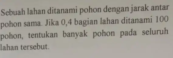 Sebuah lahan ditanami pohon dengan jarak antar pohon sama. Jika 0,4 bagian lahan ditanami 100 pohon, tentukan banyak pohon pada seluruh lahan tersebut.