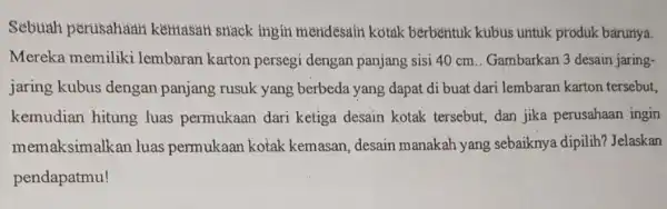 Sebuah perusahaan kemasah snack ingin mendesain kotak berbentuk kubus untuk produk barunya. Mereka memiliki lembaran karton persegi dengan panjang sisi 40 cm .. Gambarkan