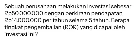 Sebuah perusahaan melakukan investasi sebesar Rp50.000.000 dengan perkiraan pendapatan Rp14.000.000 per tahun selama 5 tahun . Berapa tingkat pengembalian (ROR) yang dicapai oleh investasi