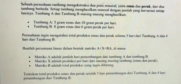 Sebuah perusahaan tambang mengekstraksi dua jenis mineral, yaitu emas dan perak, dari dua tambang berbeda Setiap tambang menghasilkan mineral dengan jumlah yang bervariasi setiap