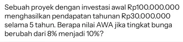 Sebuah proyek dengan investasi awal Rp100 .000.000 menghasi Ikan pendapatan tahunan Rp30.000.000 selama 5 tahun . Berapa nilai AWA jika tingkat bunga berubah dari