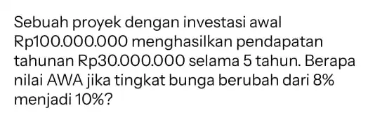 Sebuah proyek dengan investasi awal Rp100 .000.000 pendapatan tahunan Rp30.000 ,000 selama 5 tahun .Berapa nilai AWA jika tingkat bunga berubah dari 8% menjadi