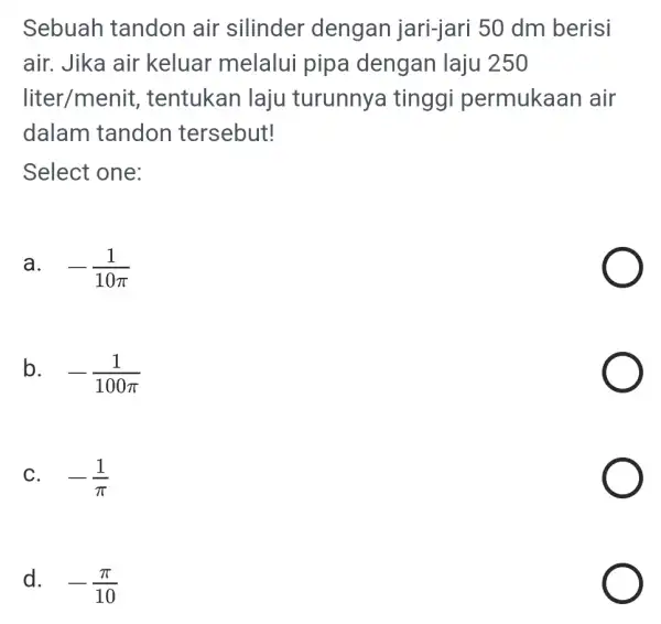 Sebuah tandon air silinder dengan jari-jari 50 dm berisi air. Jika air keluar melalui pipa dengan laju 250 liter/menit , tentukan laju turunnya tinggi