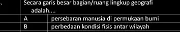 Secara garis besar bagian/ruang lingkup geografi adalah __ A persebaran manusia di permukaan bumi B perbedaan kondisi fisis antar wilayah