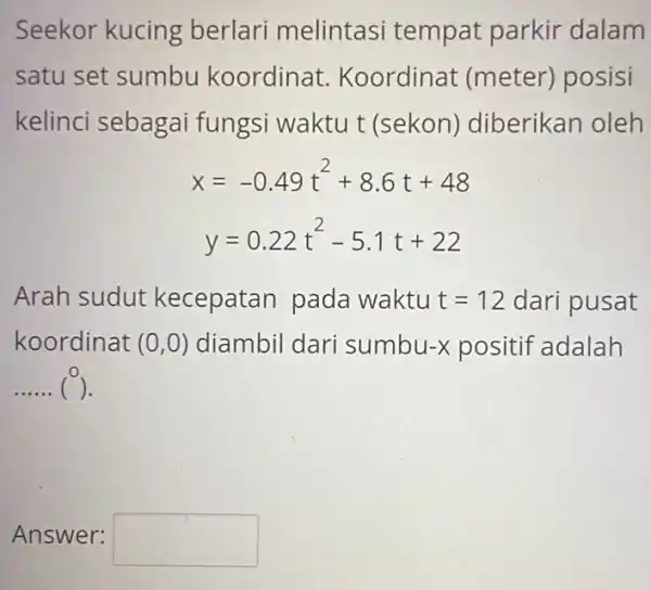 Seekor kucing berlari melintasi tempat parkir dalam satu set sumbu koordinat Koordinat (meter)posisi kelinci sebagai fungsi waktu t (sekon)diberikan oleh x=-0.49t^2+8.6t+48 y=0.22t^2-5.1t+22 Arah sudut