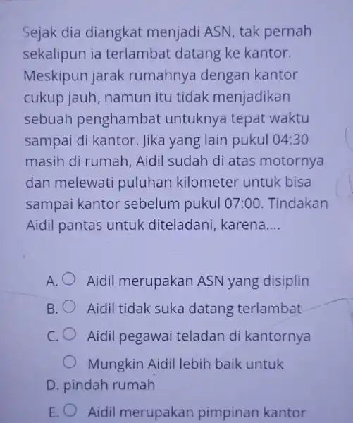 Sejak dia diangkat menjadi ASN, tak pernah sekalipun ia terlambat datang ke kantor. Meskipun jarak rumahnya dengan kantor cukup jauh, namun itu tidak menjadikan